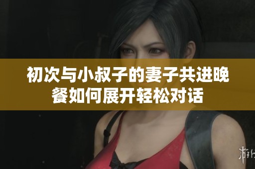 初次与小叔子的妻子共进晚餐如何展开轻松对话