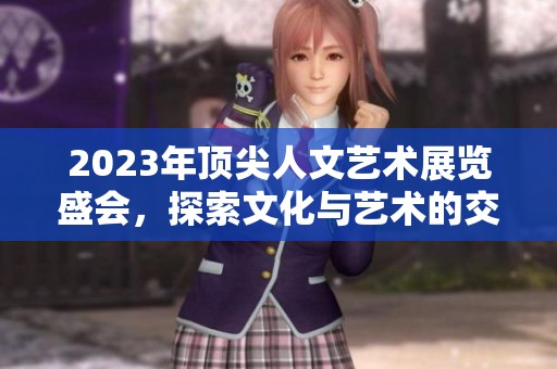 2023年顶尖人文艺术展览盛会，探索文化与艺术的交融