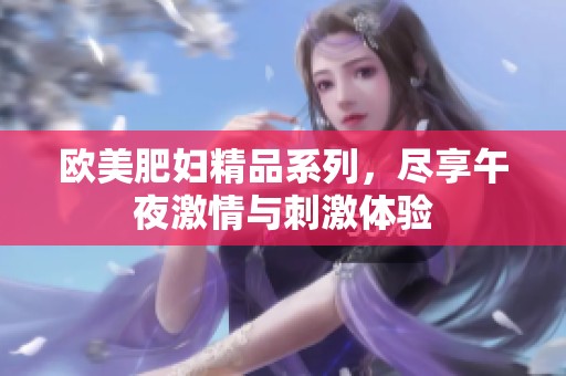 欧美肥妇精品系列，尽享午夜激情与刺激体验