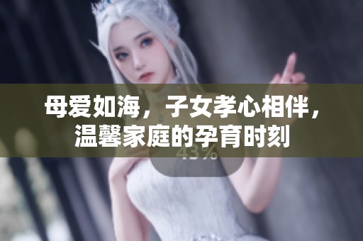 母爱如海，子女孝心相伴，温馨家庭的孕育时刻