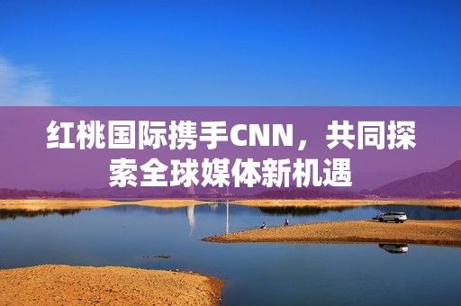 红桃国际携手CNN，共同探索全球媒体新机遇