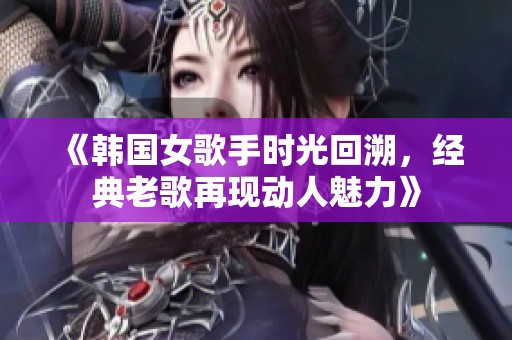 《韩国女歌手时光回溯，经典老歌再现动人魅力》