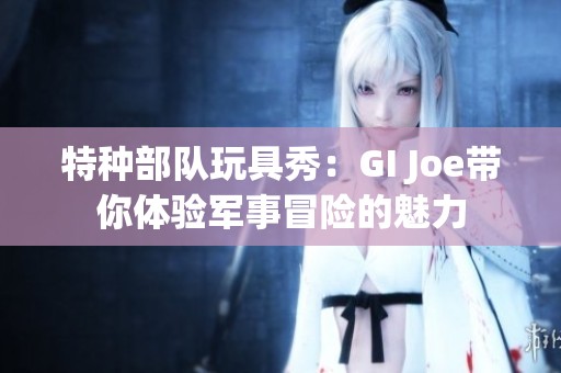 特种部队玩具秀：GI Joe带你体验军事冒险的魅力