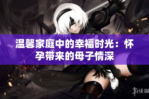 温馨家庭中的幸福时光：怀孕带来的母子情深