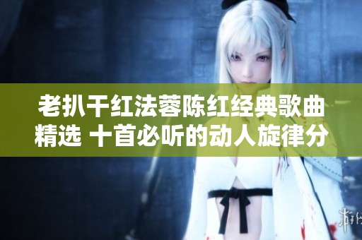 老扒干红法蓉陈红经典歌曲精选 十首必听的动人旋律分享