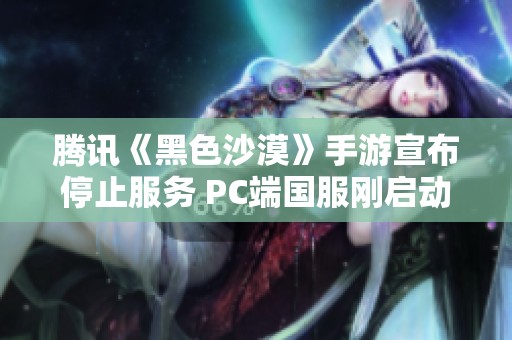 腾讯《黑色沙漠》手游宣布停止服务 PC端国服刚启动不久