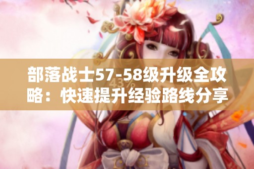 部落战士57-58级升级全攻略：快速提升经验路线分享