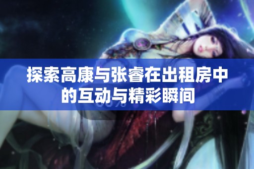 探索高康与张睿在出租房中的互动与精彩瞬间
