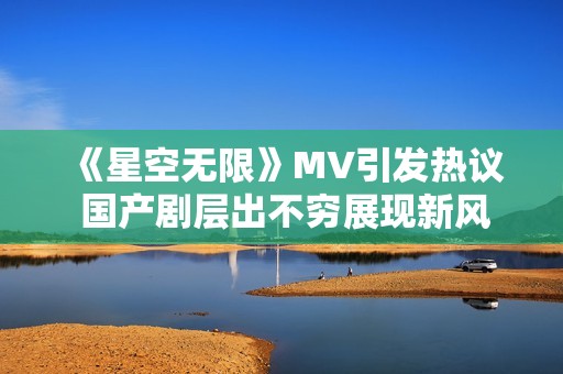 《星空无限》MV引发热议 国产剧层出不穷展现新风采