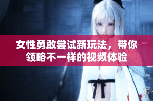 女性勇敢尝试新玩法，带你领略不一样的视频体验