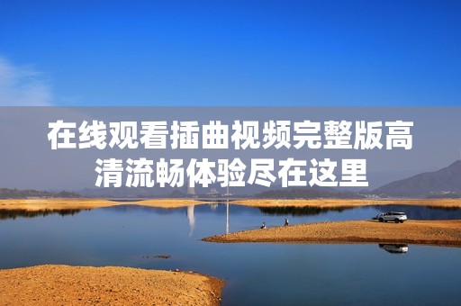 在线观看插曲视频完整版高清流畅体验尽在这里