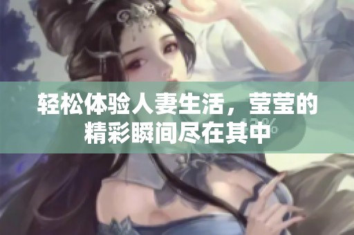 轻松体验人妻生活，莹莹的精彩瞬间尽在其中