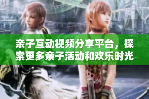 亲子互动视频分享平台，探索更多亲子活动和欢乐时光
