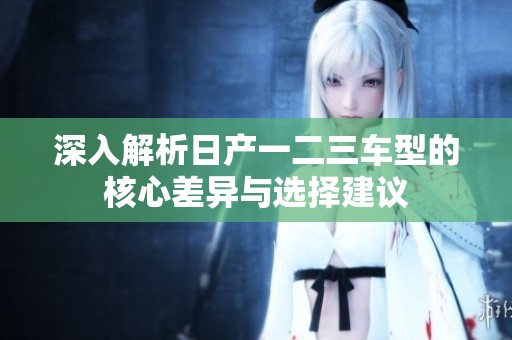 深入解析日产一二三车型的核心差异与选择建议
