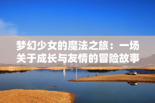 梦幻少女的魔法之旅：一场关于成长与友情的冒险故事