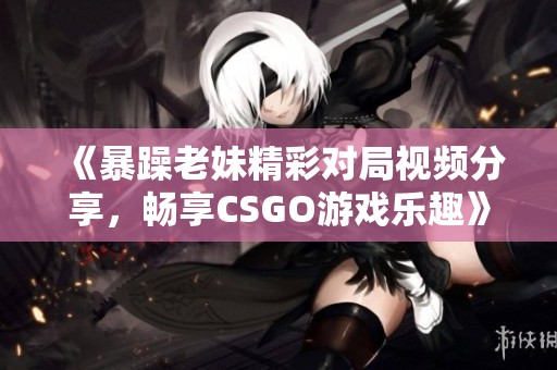 《暴躁老妹精彩对局视频分享，畅享CSGO游戏乐趣》