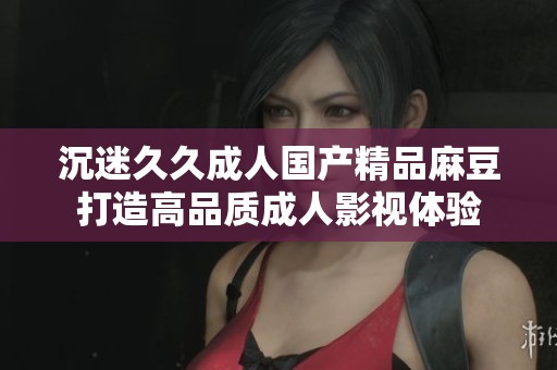 沉迷久久成人国产精品麻豆打造高品质成人影视体验