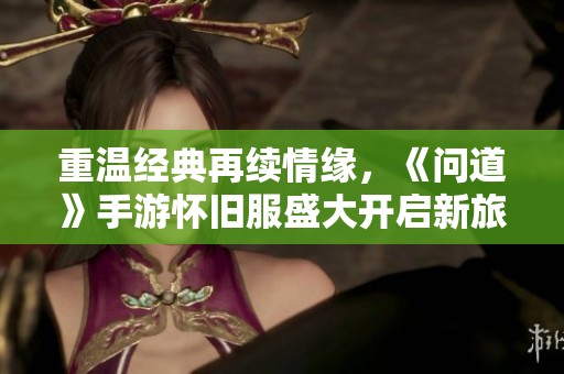 重温经典再续情缘，《问道》手游怀旧服盛大开启新旅程