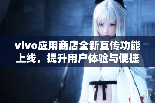 vivo应用商店全新互传功能上线，提升用户体验与便捷性