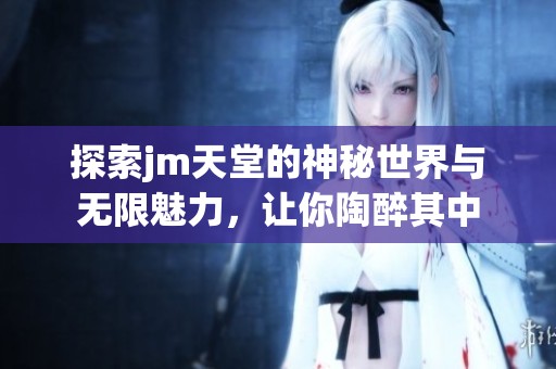 探索jm天堂的神秘世界与无限魅力，让你陶醉其中