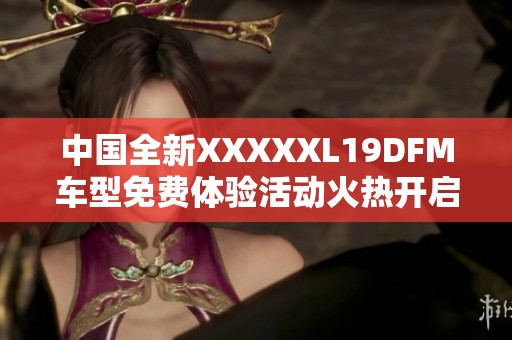 中国全新XXXXXL19DFM车型免费体验活动火热开启