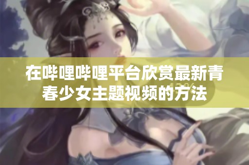 在哔哩哔哩平台欣赏最新青春少女主题视频的方法
