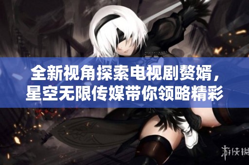 全新视角探索电视剧赘婿，星空无限传媒带你领略精彩内容