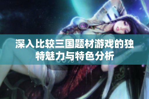 深入比较三国题材游戏的独特魅力与特色分析