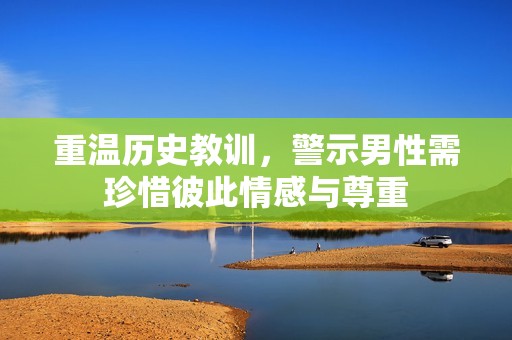 重温历史教训，警示男性需珍惜彼此情感与尊重