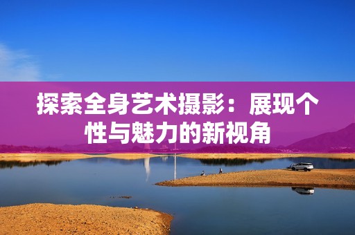 探索全身艺术摄影：展现个性与魅力的新视角