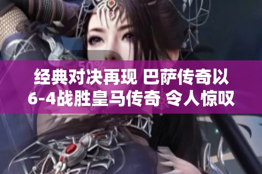 经典对决再现 巴萨传奇以6-4战胜皇马传奇 令人惊叹的进球瞬间