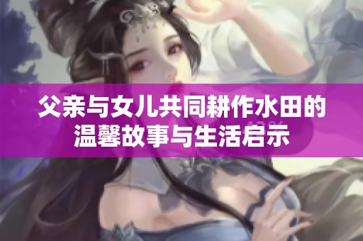 父亲与女儿共同耕作水田的温馨故事与生活启示