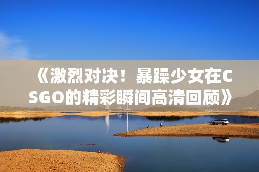 《激烈对决！暴躁少女在CSGO的精彩瞬间高清回顾》