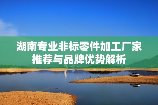湖南专业非标零件加工厂家推荐与品牌优势解析