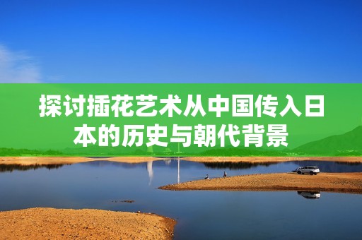 探讨插花艺术从中国传入日本的历史与朝代背景