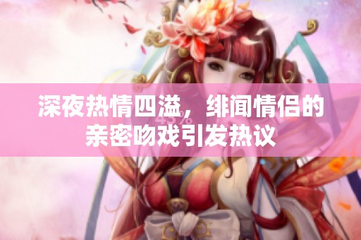 深夜热情四溢，绯闻情侣的亲密吻戏引发热议