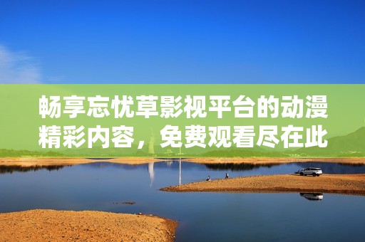 畅享忘忧草影视平台的动漫精彩内容，免费观看尽在此处