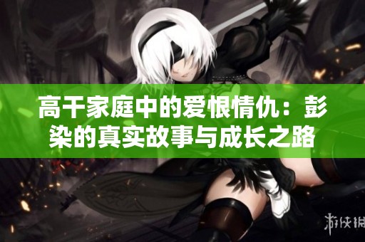 高干家庭中的爱恨情仇：彭染的真实故事与成长之路