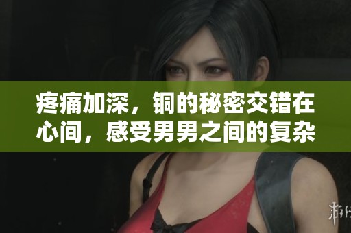 疼痛加深，铜的秘密交错在心间，感受男男之间的复杂情感