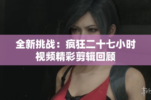 全新挑战：疯狂二十七小时视频精彩剪辑回顾