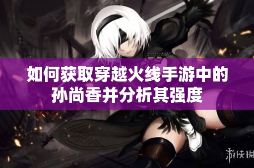 如何获取穿越火线手游中的孙尚香并分析其强度