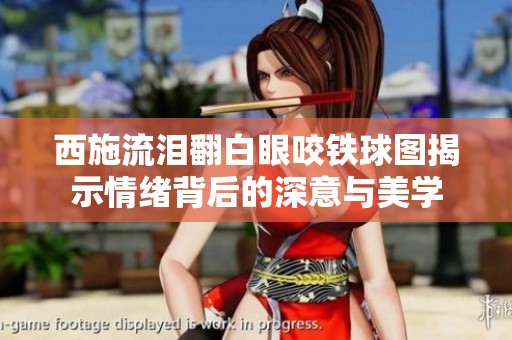 西施流泪翻白眼咬铁球图揭示情绪背后的深意与美学