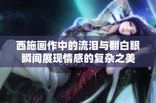 西施画作中的流泪与翻白眼瞬间展现情感的复杂之美