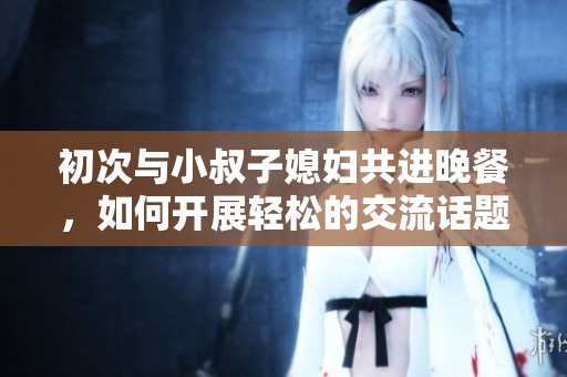 初次与小叔子媳妇共进晚餐，如何开展轻松的交流话题