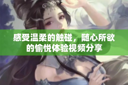 感受温柔的触碰，随心所欲的愉悦体验视频分享