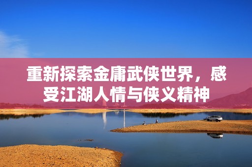重新探索金庸武侠世界，感受江湖人情与侠义精神
