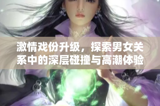 激情戏份升级，探索男女关系中的深层碰撞与高潮体验