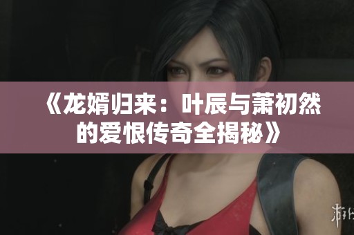 《龙婿归来：叶辰与萧初然的爱恨传奇全揭秘》