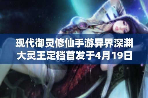 现代御灵修仙手游异界深渊大灵王定档首发于4月19日