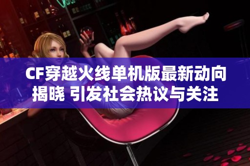 CF穿越火线单机版最新动向揭晓 引发社会热议与关注